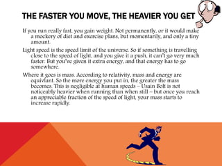 THE FASTER YOU MOVE, THE HEAVIER YOU GET
If you run really fast, you gain weight. Not permanently, or it would make
a mockery of diet and exercise plans, but momentarily, and only a tiny
amount.
Light speed is the speed limit of the universe. So if something is travelling
close to the speed of light, and you give it a push, it can’t go very much
faster. But you’ve given it extra energy, and that energy has to go
somewhere.
Where it goes is mass. According to relativity, mass and energy are
equivlant. So the more energy you put in, the greater the mass
becomes. This is negligible at human speeds – Usain Bolt is not
noticeably heavier when running than when still – but once you reach
an appreciable fraction of the speed of light, your mass starts to
increase rapidly.
 