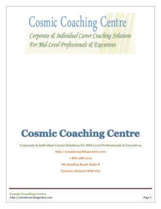 Cosmic Coaching Centre
Corporate & Individual Career Solutions for Mid-Level Professionals & Executives

Cosmic Coaching Centre
http://cosmiccoachingcentre.com

Page 1

 