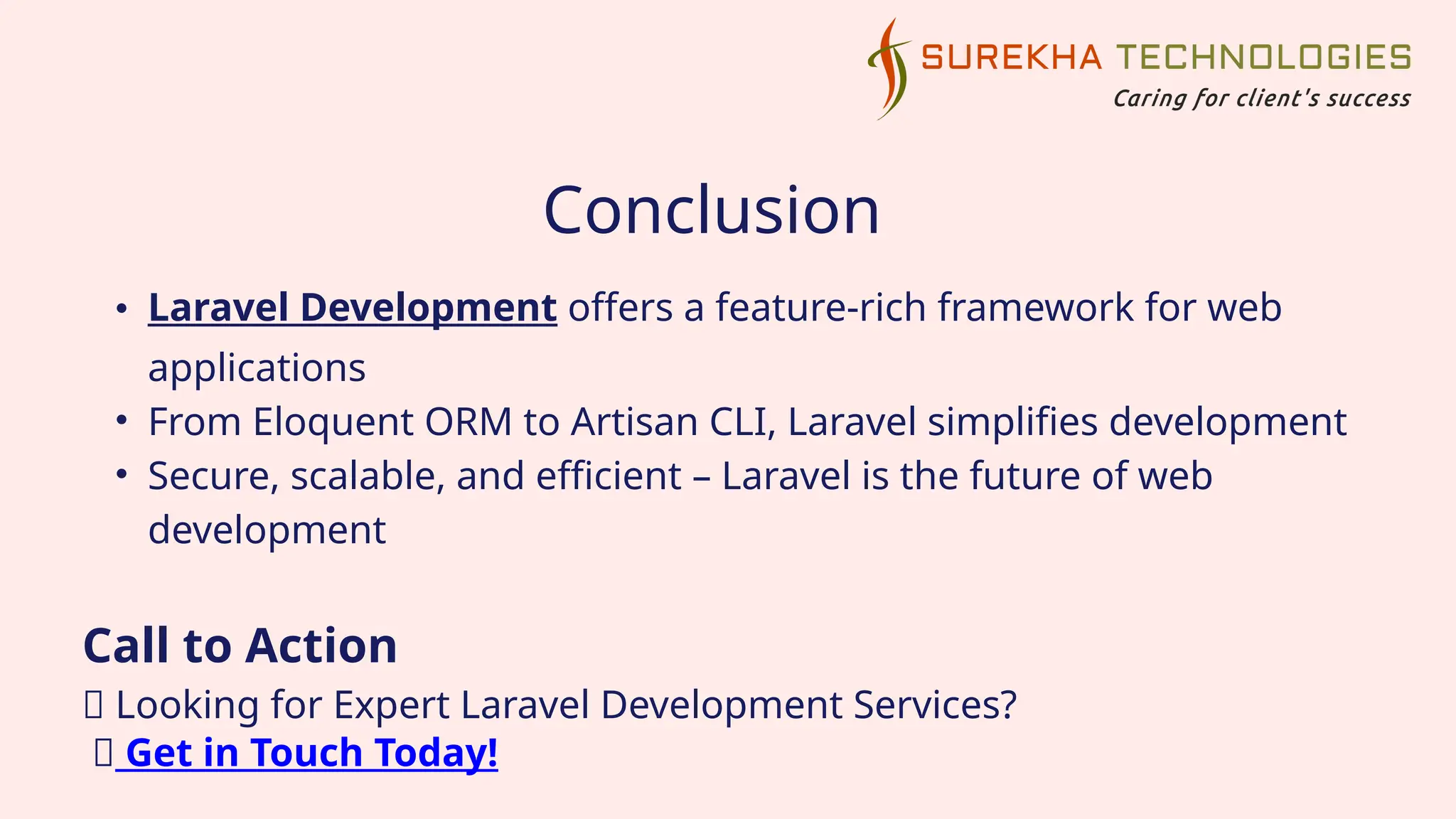 Conclusion
• Laravel Development offers a feature-rich framework for web
applications
• From Eloquent ORM to Artisan CLI, Laravel simplifies development
• Secure, scalable, and efficient – Laravel is the future of web
development
Call to Action
💡 Looking for Expert Laravel Development Services?
🚀 Get in Touch Today!
 