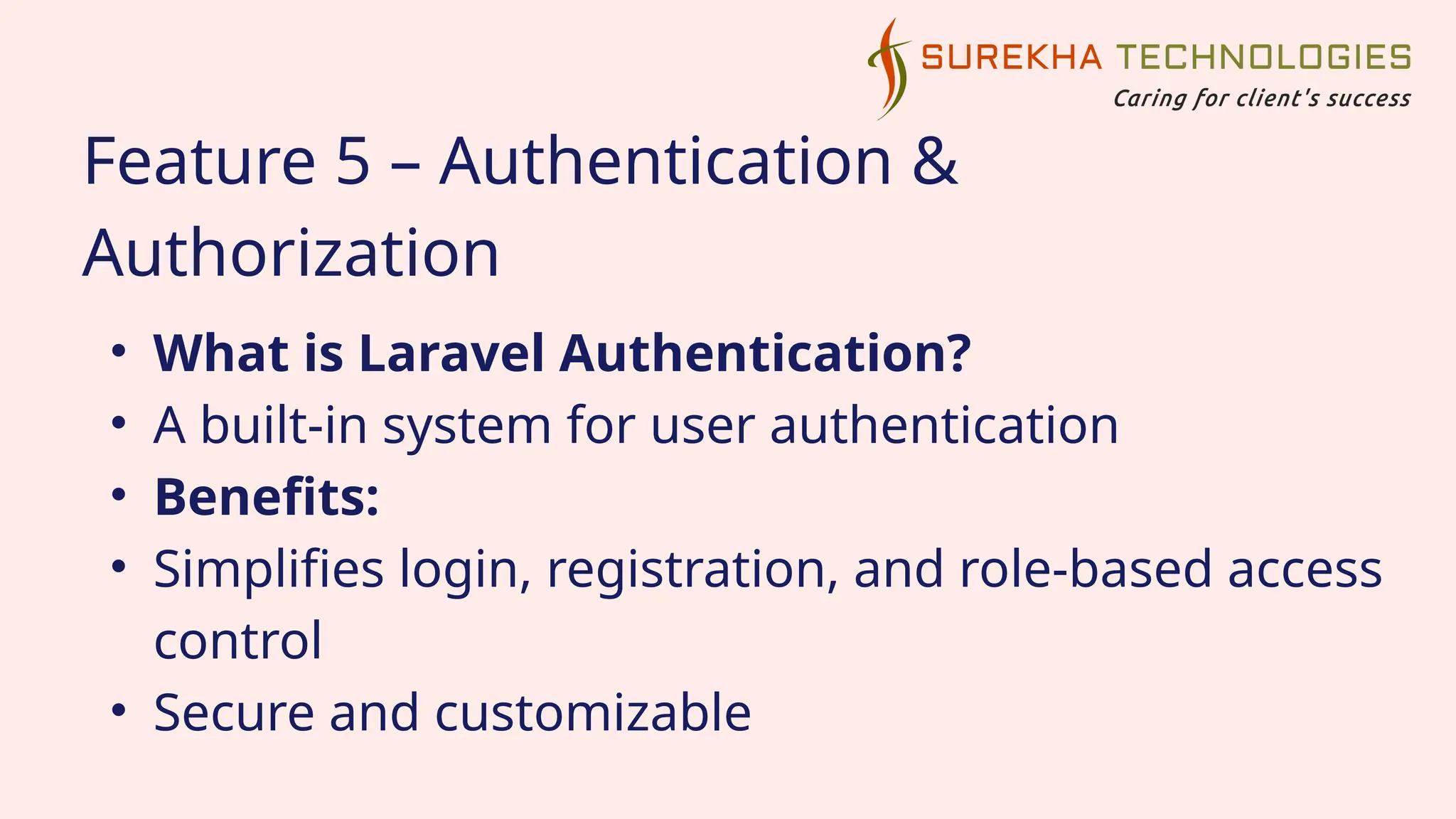 Feature 5 – Authentication &
Authorization
• What is Laravel Authentication?
• A built-in system for user authentication
• Benefits:
• Simplifies login, registration, and role-based access
control
• Secure and customizable
 