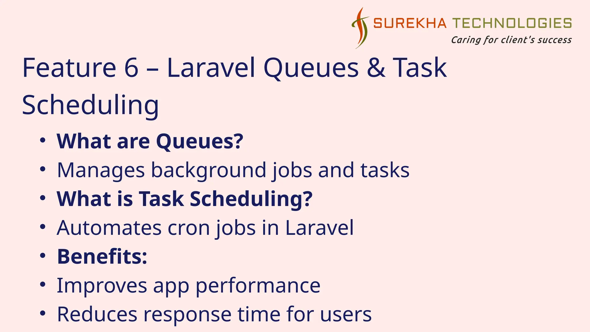 Feature 6 – Laravel Queues & Task
Scheduling
• What are Queues?
• Manages background jobs and tasks
• What is Task Scheduling?
• Automates cron jobs in Laravel
• Benefits:
• Improves app performance
• Reduces response time for users
 
