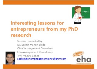 Interesting lessons for
entrepreneurs from my PhD
research
Session conducted by:
Dr. Sachin Mohan Bhide
Chief Management Consultant
Eha Management Consultancy
+91 98230 38828
sachin@ehamanagementconsultancy.com

 