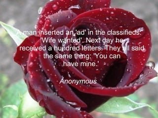 A man inserted an 'ad' in the classifieds: 'Wife wanted'. Next day he received a hundred letters. They all said the same thing: 'You can have mine.'  Anonymous   