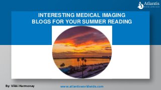 INTERESTING MEDICAL IMAGING
BLOGS FOR YOUR SUMMER READING
By: Vikki Harmonay www.atlantisworldwide.com
 