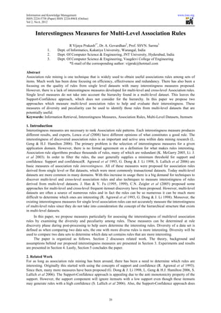 Information and Knowledge Management                                                                    www.iiste.org
ISSN 2224-5758 (Paper) ISSN 2224-896X (Online)
                                 896X
Vol 2, No.6, 2012



      Interestingness Measures for Multi Level Association Rules
                                   Multi-Level
                               R Vijaya Prakash1*, Dr. A. Govardhan2, Prof. SSVN. Sarma3
               1.      Dept. of Informatics, Kakatiya University, Warangal, India
               2.      Dept. Of Computer Science & Engineering, JNT University, Hyderabad, India
               3.      Dept. Of Computer Science & Engineering, Vaagdevi College of Engineering
                               *E-mail of the corresponding author: vijprak@hotmail.com
                                   mail

Abstract
Association rule mining is one technique that is widely used to obtain useful associations rules among sets of
items. Much work has been done focusing on efficiency, effectiveness and redundancy. There has also been a
focusing on the quality of rules from single level datasets with many interestingness measures proposed.
However, there is a lack of interestingness measures developed for multi
                                                                   multi-level and cross-
                                                                                        -level Association rules.
Single level measures do not take into account the hierarchy found in a multi
                                                                            multi-level dataset. This leaves the
Support-Confidence approach, which does not consider for the hierarchy. In this paper we propose two
approaches which measure multi-level association rules to help and evaluate their interestingness. These
                                     level
measures of diversity and peculiarity can be used to identify those rules from multi-    -level datasets that are
potentially useful.
Keywords: Information Retrieval, Interestingness Measures, Association Rules, Multi-Level Datasets Itemsets
                                                                                      Level Datasets,

1. Introduction
Interestingness measures are necessary to rank Association rule patterns. Each interestingness measure produces
                                                     ssociation
different results, and experts, Lenca et.al (2008) have different opinions of what constitutes a good rule. The
                               ,
interestingness of discovered association rules is an important and active area within data mining research (L.
Geng & H.J. Hamilton 2006). The primary problem is the selection of interestingness measures for a given
                                 .
application domain. However, there is no formal agreement on a definition for what makes rules interesting.
Association rule algorithms produce thousands of rules, m    many of which are redundant (K. McGarry 2005, Li. J.
et al 2003). In order to filter the rules, the user generally supplies a minimum threshold for support and
             .
confidence. Support and confidence
                            confidence(R. Agrawal et al 1993, G. Dong & J. Li 1998, S. Lallich et al 2006) are
basic measures of association rule interestingness. All of these measures were proposed for association rules
derived from single level or flat datasets, which were most commonly transactional datasets. Today multi-level
datasets are more common in many domains. With this increase in usage there is a big demand for techniques to
discover multi-level and cross-level association rules and also techniques to measure interestingness of rules
                                   level
derived from multi-level datasets. J. Han & Y. Fu (1995, 1999), C.N. Zeigler et al (2005) proposed some
                      level
approaches for multi-level and cross
                       level       cross-level frequent itemset discovery have been proposed. However, multi
                                                                                                        multi-level
datasets are often a source of numerous rules and in fact the rules can be so numerous it can be much more
difficult to determine which ones are interesting (R. Agrawal et al 1993, G. Dong & J. Li 1998) Moreover, the
                                                                                              1998).
existing interestingness measures for single level association rules can not accurately measure the interestingness
of multi-level rules since they do not take into consideration the concept of the hierarchical structure that exists
in multi-level datasets.
     In this paper, we propose measures particularly for assessing the interestingness of multilevel association
rules by examining the diversity and peculiarity among rules. These measures can be determined at rule
discovery phase during post-processing to help users determine the interesting rules. Diversity of a data set is
                              processing
defined as when comparing two data sets, the one with more diverse rules is more interesting. Diversity will be
                                                                      rules
used to compare two data sets to determine which data set contains rules that are more interesting.
     The paper is organized as follows. Section 2 discusses related work. The theory, background and
assumptions behind our proposed interestingness measures are presented in Section 3. Experiments and results
                 ind
are presented in Section 4. Lastly, Section 5 concludes the paper.

2. Related Work
For as long as association rule mining has been around, there has been a need to determine which rules are
interesting. Originally this started with using the concepts of support and confidence (R. Agrawal et al 1993).
                                                                                        R.
Since then, many more measures have been proposed (G. Dong & J. Li 1998, L. Geng & H.J. Hamilton 2006, S.
                                                        G.
Lallich et al 2006). The Support-Confidence approach is appealing due to the anti monotonicity property of the
                                   Confidence
support. However, the support component will ignore itemsets with a low support even though these itemsets
may generate rules with a high confidence (S. Lallich et al 2006). Also, the Support-Confidence approach does
                                                                                      Confidence



                                                        20
 