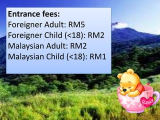 Entrance fees:
Foreigner Adult: RM5
Foreigner Child (<18): RM2
Malaysian Adult: RM2
Malaysian Child (<18): RM1
 
