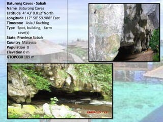 Baturong Caves - Sabah
Name Baturong Caves
Latitude 4° 43' 0.012"North
Longitude 117° 58' 59.988“ East
Timezone Asia / Kuching
Type Spot, building, farm
cave(s)
State, Province Sabah
Country Malaysia
Population 0
Elevation 0 m
GTOPO30 189 m
 