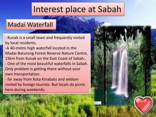 Interest place at Sabah
Madai Waterfall
- Kunak is a small town and frequently visited
by local residents.
-A 40-metre high waterfall located in the
Madai-Baturong Forest Reserve Nature Centre,
15km from Kunak on the East Coast of Sabah..
- One of the most beautiful waterfalls in Sabah.
Only problem is getting there without your
own transportation.
- far away from Kota Kinabalu and seldom
visited by foreign tourists. But locals do picnic
here during weekends.
 