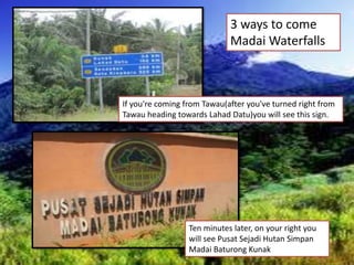 If you're coming from Tawau(after you've turned right from
Tawau heading towards Lahad Datu)you will see this sign.
3 ways to come
Madai Waterfalls
Ten minutes later, on your right you
will see Pusat Sejadi Hutan Simpan
Madai Baturong Kunak
 