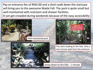 The stairs leading to the falls. Only a
one minute walk from the entrance
Steep down to the falls - 1 minute
Pay an entrance fee of RM2.00 and a short walk down the staircase
will bring you to the awesome Madai Fall. The park is quite small but
well maintained with restroom and shower facilities.
It can get crowded during weekends because of the easy accessibility
Well maintained park
 