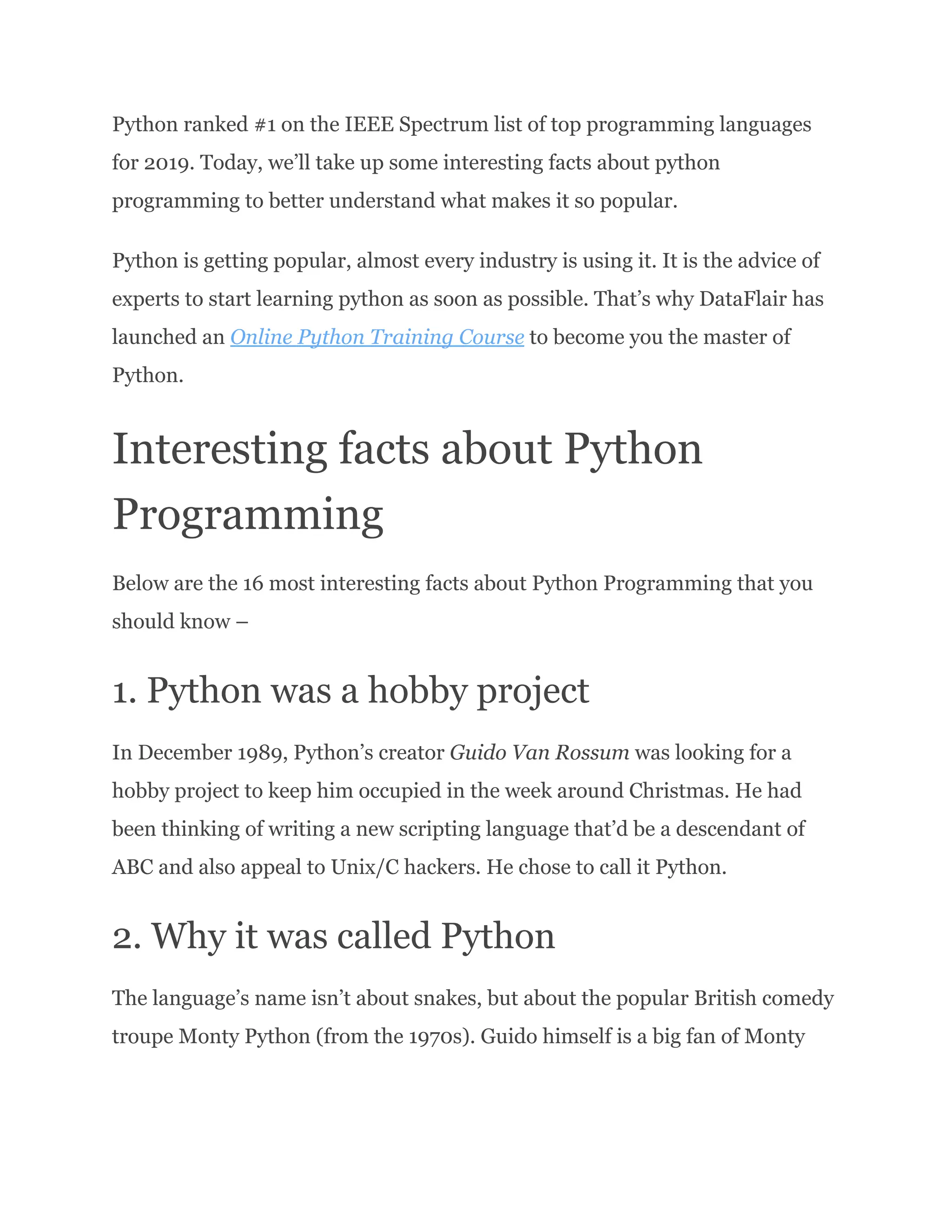 Python ranked #1 on the IEEE Spectrum list of top programming languages for 2019. Today, we’ll take up some interesting facts about python programming to better understand what makes it so popular. Python is getting popular, almost every industry is using it. It is the advice of experts to start learning python as soon as possible. That’s why DataFlair has launched an Online Python Training Course to become you the master of Python. Interesting facts about Python Programming Below are the 16 most interesting facts about Python Programming that you should know – 1. Python was a hobby project In December 1989, Python’s creator Guido Van Rossum was looking for a hobby project to keep him occupied in the week around Christmas. He had been thinking of writing a new scripting language that’d be a descendant of ABC and also appeal to Unix/C hackers. He chose to call it Python. 2. Why it was called Python The language’s name isn’t about snakes, but about the popular British comedy troupe Monty Python (from the 1970s). Guido himself is a big fan of Monty 