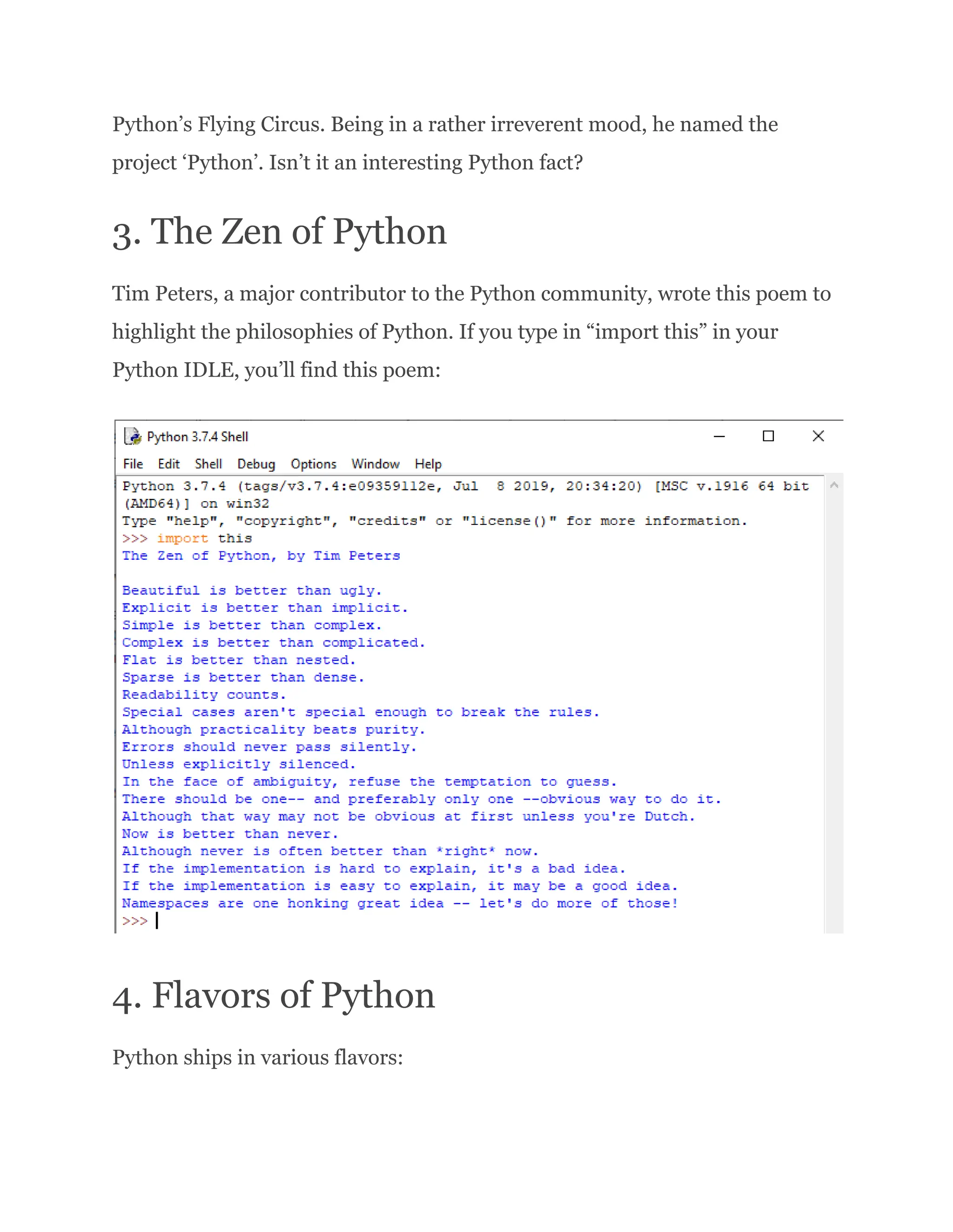 Python’s Flying Circus. Being in a rather irreverent mood, he named the project ‘Python’. Isn’t it an interesting Python fact? 3. The Zen of Python Tim Peters, a major contributor to the Python community, wrote this poem to highlight the philosophies of Python. If you type in “import this” in your Python IDLE, you’ll find this poem: 4. Flavors of Python Python ships in various flavors: 