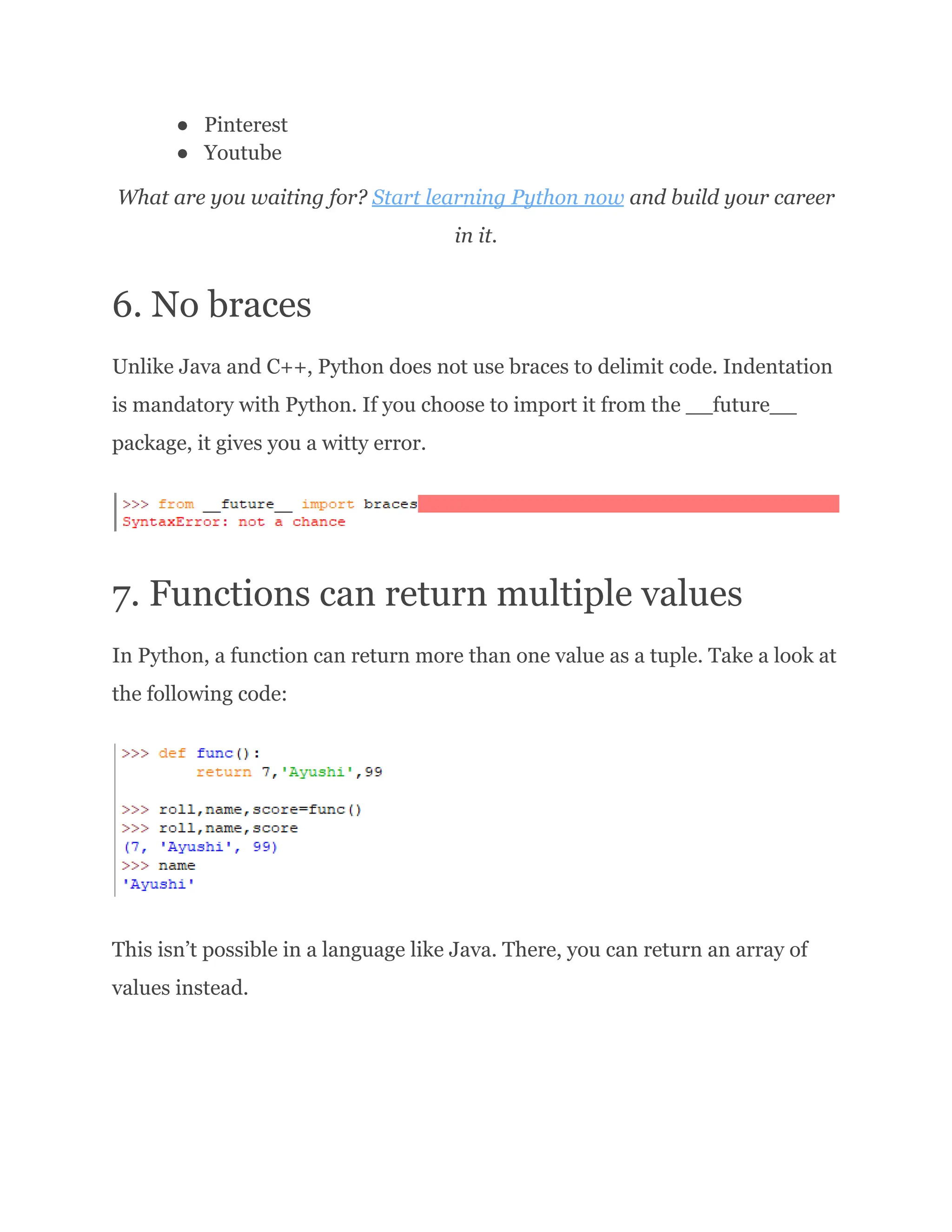 ●​ Pinterest ●​ Youtube What are you waiting for? Start learning Python now and build your career in it. 6. No braces Unlike Java and C++, Python does not use braces to delimit code. Indentation is mandatory with Python. If you choose to import it from the __future__ package, it gives you a witty error. 7. Functions can return multiple values In Python, a function can return more than one value as a tuple. Take a look at the following code: This isn’t possible in a language like Java. There, you can return an array of values instead. 