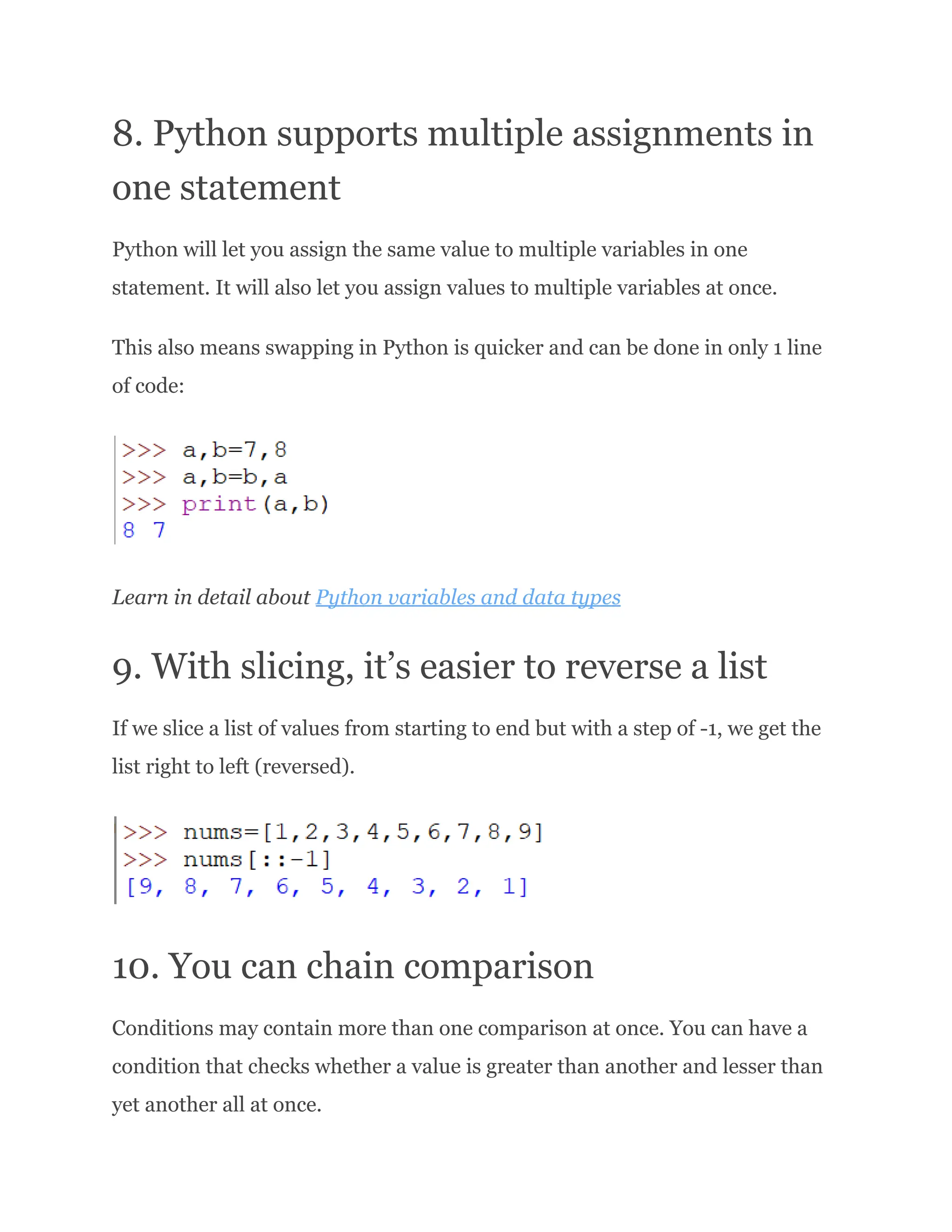 8. Python supports multiple assignments in one statement Python will let you assign the same value to multiple variables in one statement. It will also let you assign values to multiple variables at once. This also means swapping in Python is quicker and can be done in only 1 line of code: Learn in detail about Python variables and data types 9. With slicing, it’s easier to reverse a list If we slice a list of values from starting to end but with a step of -1, we get the list right to left (reversed). 10. You can chain comparison Conditions may contain more than one comparison at once. You can have a condition that checks whether a value is greater than another and lesser than yet another all at once. 