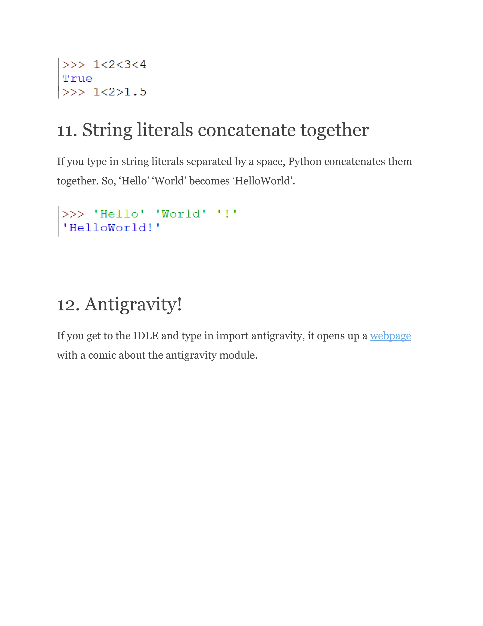 11. String literals concatenate together If you type in string literals separated by a space, Python concatenates them together. So, ‘Hello’ ‘World’ becomes ‘HelloWorld’. 12. Antigravity! If you get to the IDLE and type in import antigravity, it opens up a webpage with a comic about the antigravity module. 