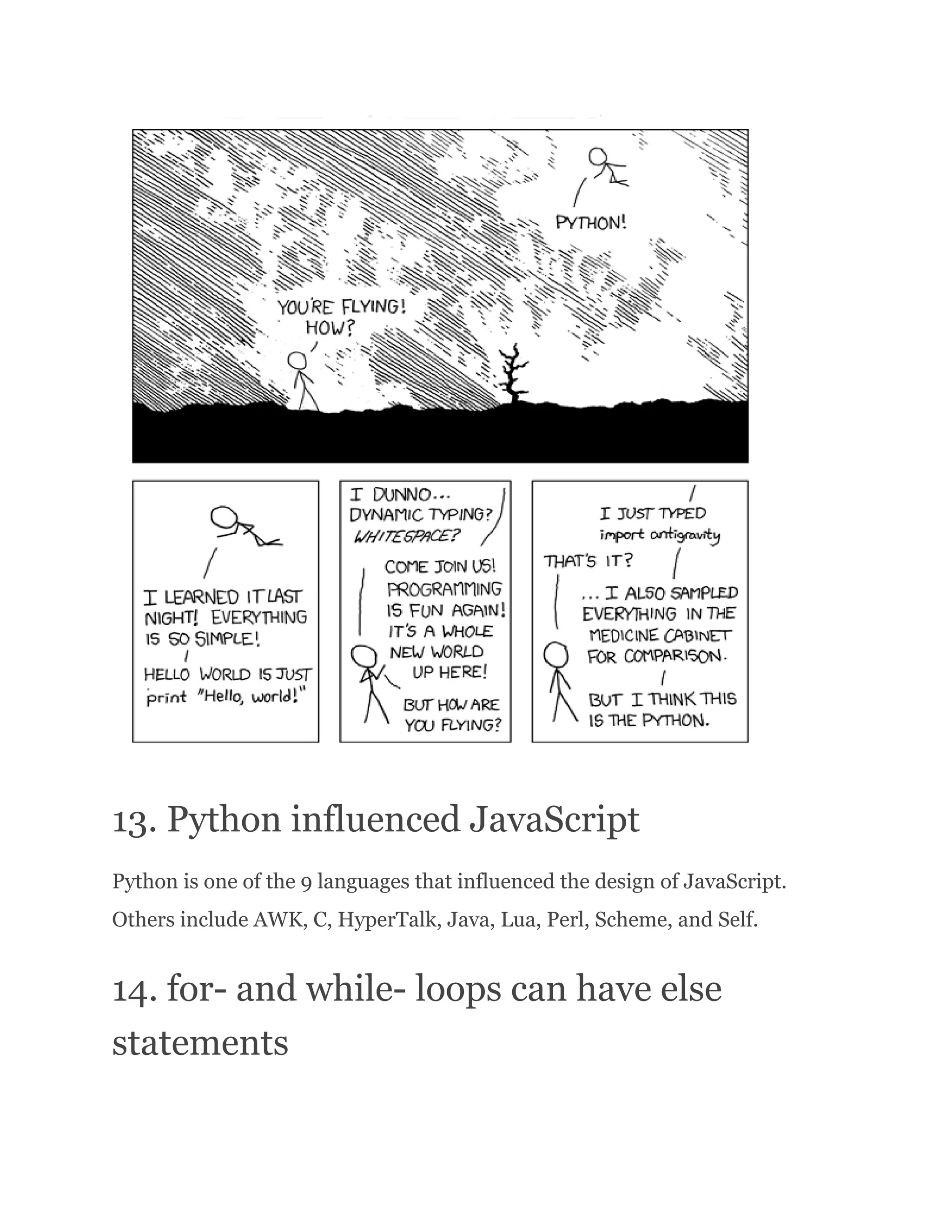 13. Python influenced JavaScript Python is one of the 9 languages that influenced the design of JavaScript. Others include AWK, C, HyperTalk, Java, Lua, Perl, Scheme, and Self. 14. for- and while- loops can have else statements 