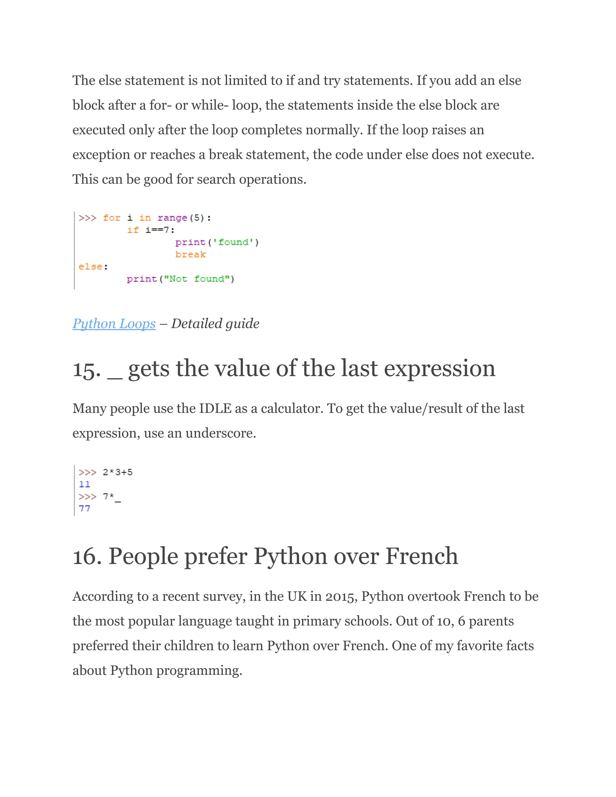 The else statement is not limited to if and try statements. If you add an else block after a for- or while- loop, the statements inside the else block are executed only after the loop completes normally. If the loop raises an exception or reaches a break statement, the code under else does not execute. This can be good for search operations. Python Loops – Detailed guide 15. _ gets the value of the last expression Many people use the IDLE as a calculator. To get the value/result of the last expression, use an underscore. 16. People prefer Python over French According to a recent survey, in the UK in 2015, Python overtook French to be the most popular language taught in primary schools. Out of 10, 6 parents preferred their children to learn Python over French. One of my favorite facts about Python programming. 
