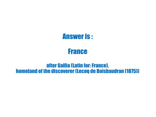 Answer is :
France
after Gallia (Latin for: France),
homeland of the discoverer (Lecoq de Boisbaudran (1875))
 