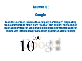 Answer is :
Google
Founders decided to name the company as “Google”, originating
from a misspelling of the word “Googol”, the number one followed
by one hundred zeros, which was picked to signify that the search
engine was intended to provide large quantities of information.
 
