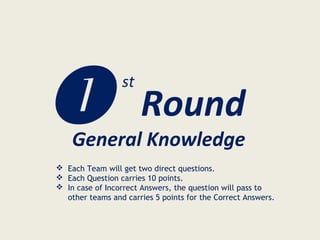  Round
st
General Knowledge
 Each Team will get two direct questions.
 Each Question carries 10 points.
 In case of Incorrect Answers, the question will pass to
other teams and carries 5 points for the Correct Answers.
 