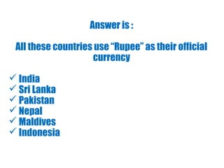Answer is :
All these countries use “Rupee” as their official
currency
 India
 Sri Lanka
 Pakistan
 Nepal
 Maldives
 Indonesia
 
