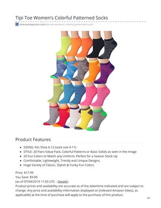Tipi Toe Women’s Colorful Patterned Socks
interestingsocks.com/tipi-toe-womens-colorful-patterned-socks/
Product Features
SIZING: Fits Shoe 6-12 (sock size 9-11)
STYLE: 20 Pairs Value Pack, Colorful Patterns or Basic Solids as seen in the image
20 Fun Colors to Match any Uniform, Perfect for a Season Stock Up
Comfortable, Lightweight, Trendy and Unique Designs,
Huge Variety of Classic, Stylish & Funky Fun Colors
Price: $17.99
You Save: $9.00
(as of 07/04/2019 11:03 UTC - Details)
Product prices and availability are accurate as of the date/time indicated and are subject to
change. Any price and availability information displayed on [relevant Amazon Site(s), as
applicable] at the time of purchase will apply to the purchase of this product.
1/2
 