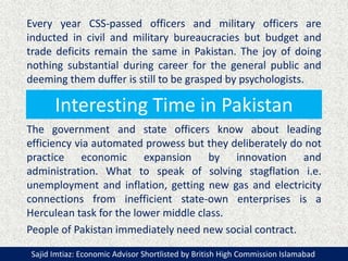 Interesting Time in Pakistan
Every year CSS-passed officers and military officers are
inducted in civil and military bureaucracies but budget and
trade deficits remain the same in Pakistan. The joy of doing
nothing substantial during career for the general public and
deeming them duffer is still to be grasped by psychologists.
The government and state officers know about leading
efficiency via automated prowess but they deliberately do not
practice economic expansion by innovation and
administration. What to speak of solving stagflation i.e.
unemployment and inflation, getting new gas and electricity
connections from inefficient state-own enterprises is a
Herculean task for the lower middle class.
People of Pakistan immediately need new social contract.
Sajid Imtiaz: Economic Advisor Shortlisted by British High Commission Islamabad
 