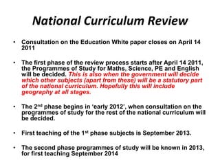 National Curriculum Review
• Consultation on the Education White paper closes on April 14
  2011

• The first phase of the review process starts after April 14 2011,
  the Programmes of Study for Maths, Science, PE and English
  will be decided. This is also when the government will decide
  which other subjects (apart from these) will be a statutory part
  of the national curriculum. Hopefully this will include
  geography at all stages.

• The 2nd phase begins in ‘early 2012’, when consultation on the
  programmes of study for the rest of the national curriculum will
  be decided.

• First teaching of the 1st phase subjects is September 2013.

• The second phase programmes of study will be known in 2013,
  for first teaching September 2014
 