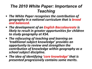 The 2010 White Paper: Importance of
                Teaching
• The White Paper recognises the contribution of
  geography in a national curriculum that is broad
  and balanced.
• The development of an English Baccalaureate is
  likely to result in greater opportunities for children
  to study geography at KS4.
• The refocusing of teaching and learning on
  ‘traditional subject knowledge’ provides an
  opportunity to review and strengthen the
  contribution of knowledge within geography as a
  school subject discipline.
• The idea of identifying ‘core knowledge’ that is
  presented progressively contains some merits.
 
