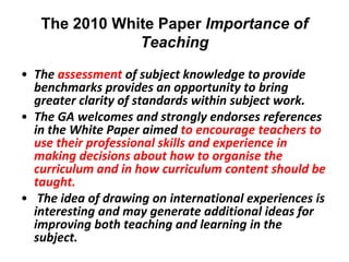 The 2010 White Paper Importance of
               Teaching
• The assessment of subject knowledge to provide
  benchmarks provides an opportunity to bring
  greater clarity of standards within subject work.
• The GA welcomes and strongly endorses references
  in the White Paper aimed to encourage teachers to
  use their professional skills and experience in
  making decisions about how to organise the
  curriculum and in how curriculum content should be
  taught.
• The idea of drawing on international experiences is
  interesting and may generate additional ideas for
  improving both teaching and learning in the
  subject.
 
