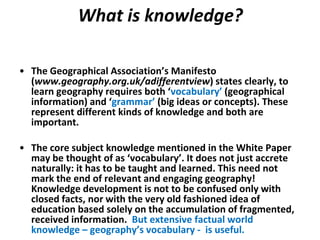 What is knowledge?

• The Geographical Association’s Manifesto
  (www.geography.org.uk/adifferentview) states clearly, to
  learn geography requires both ‘vocabulary’ (geographical
  information) and ‘grammar’ (big ideas or concepts). These
  represent different kinds of knowledge and both are
  important.

• The core subject knowledge mentioned in the White Paper
  may be thought of as ‘vocabulary’. It does not just accrete
  naturally: it has to be taught and learned. This need not
  mark the end of relevant and engaging geography!
  Knowledge development is not to be confused only with
  closed facts, nor with the very old fashioned idea of
  education based solely on the accumulation of fragmented,
  received information. But extensive factual world
  knowledge – geography’s vocabulary - is useful.
 