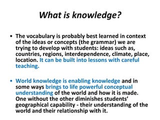 What is knowledge?

• The vocabulary is probably best learned in context
  of the ideas or concepts (the grammar) we are
  trying to develop with students: ideas such as,
  countries, regions, interdependence, climate, place,
  location. It can be built into lessons with careful
  teaching.

• World knowledge is enabling knowledge and in
  some ways brings to life powerful conceptual
  understanding of the world and how it is made.
  One without the other diminishes students’
  geographical capability - their understanding of the
  world and their relationship with it.
 