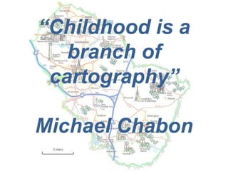 “Childhood is a
   branch of
 cartography”

Michael Chabon
 