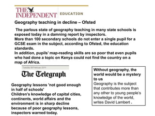 Geography teaching in decline – Ofsted
  The parlous state of geography teaching in many state schools is
 exposed today in a damning report by inspectors.
 More than 100 secondary schools do not enter a single pupil for a
 GCSE exam in the subject, according to Ofsted, the education
 standards.
 In addition, pupils’ map-reading skills are so poor that even pupils
 who had done a topic on Kenya could not find the country on a
 map of Africa.
                                             Without geography, the
                                             world would be a mystery
                                             to us
Geography lessons 'not good enough           Geography is the subject
in half of schools'                          that contributes more than
Children’s knowledge of capital cities,      any other to young people’s
continents, world affairs and the            knowledge of the world,
environment is in sharp decline              writes David Lambert .
because of poor geography lessons,
inspectors warned today.
 