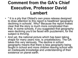 Comment from the GA's Chief
   Executive, Professor David
            Lambert
• " It is a pity that Ofsted's own press release designed
  to draw attention to this report is headlined 'geography
  declining in schools'. Why? Because the report makes
  clear that the story is much more complicated than
  that. In some schools, if you suggested that geography
  were declining you'd be faced with puzzlement, for the
  subject is thriving.
• And yet, the national picture which has been taking
  shape for many years now, is unsatisfactory. The GA
  takes this very seriously. The decline in school
  geography means that there is less geography being
  taught in school and more children leaving school with
  an inadequate knowledge and understanding of their
  existence on planet earth.
 