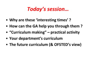 Today’s session…
•   Why are these ‘interesting times’ ?
•   How can the GA help you through them ?
•   “Curriculum making” – practical activity
•   Your department’s curriculum
•   The future curriculum (& OFSTED’s view)
 