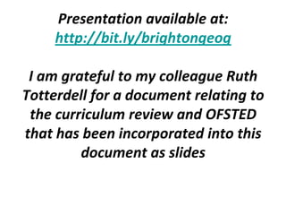 Presentation available at:
     http://bit.ly/brightongeog

 I am grateful to my colleague Ruth
Totterdell for a document relating to
 the curriculum review and OFSTED
that has been incorporated into this
         document as slides
 