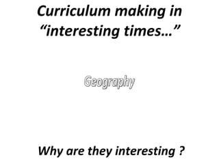 Curriculum making in “interesting times…” Geography Why are they interesting ? 