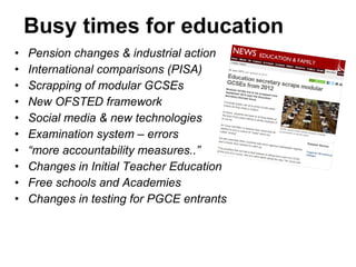 Busy times for education Pension changes & industrial action International comparisons (PISA) Scrapping of modular GCSEs New OFSTED framework Social media & new technologies Examination system – errors “ more accountability measures..” Changes in Initial Teacher Education Free schools and Academies Changes in testing for PGCE entrants 