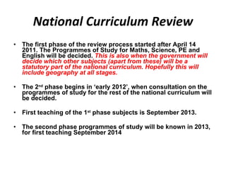 National Curriculum Review The first phase of the review process started after April 14 2011. The Programmes of Study for Maths, Science, PE and English will be decided.  This is also when the government will decide which other subjects (apart from these) will be a statutory part of the national curriculum. Hopefully this will include geography at all stages. The 2 nd  phase begins in ‘early 2012’, when consultation on the programmes of study for the rest of the national curriculum will be decided.  First teaching of the 1 st  phase subjects is September 2013.  The second phase programmes of study will be known in 2013, for first teaching September 2014  