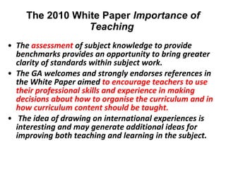 The 2010 White Paper  Importance of Teaching    The  assessment  of subject knowledge to provide benchmarks provides an opportunity to bring greater clarity of standards within subject work.  The GA welcomes and strongly endorses references in the White Paper aimed  to encourage teachers to use their professional skills and experience in making decisions about how to organise the curriculum and in how curriculum content should be taught.    The idea of drawing on international experiences is interesting and may generate additional ideas for improving both teaching and learning in the subject.    