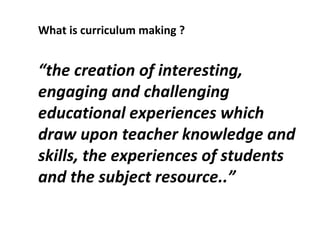 What is curriculum making ? “ the creation of interesting, engaging and challenging educational experiences which draw upon teacher knowledge and skills, the experiences of students and the subject resource..” 