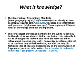 What is knowledge? The Geographical Association’s Manifesto ( www.geography.org.uk/adifferentview ) states clearly, to learn geography requires both ‘ vocabulary’  (geographical information) and ‘ grammar’  (big ideas or concepts). These represent different kinds of knowledge and both are important.   The core subject knowledge mentioned in the White Paper may be thought of as ‘vocabulary’. It does not just accrete naturally: it has to be taught and learned. This need not mark the end of relevant and engaging geography!  Knowledge development is not to be confused only with closed facts, nor with the very old fashioned idea of education based solely on the accumulation of fragmented, received information.  But extensive factual world knowledge – geography’s vocabulary -  is useful. 