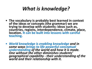 What is knowledge? The vocabulary is probably best learned in context of the ideas or concepts (the grammar) we are trying to develop with students: ideas such as, countries, regions, interdependence, climate, place, location.  It can be built into lessons with careful teaching. World knowledge is enabling knowledge  and in some ways  brings to life powerful conceptual understanding  of the world and how it is made.  One without the other diminishes students’ geographical capability - their understanding of the world and their relationship with it.  