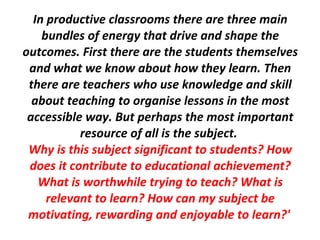 In productive classrooms there are three main bundles of energy that drive and shape the outcomes. First there are the students themselves and what we know about how they learn. Then there are teachers who use  knowledge  and skill about teaching to organise lessons in the most accessible way. But perhaps the most important resource of all is the subject.  Why is this subject significant to students? How does it contribute to educational achievement? What is worthwhile trying to teach? What is relevant to learn? How can my subject be motivating, rewarding and enjoyable to learn?'   