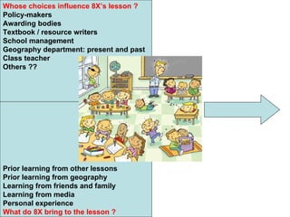 Whose choices influence 8X’s lesson ? Policy-makers Awarding bodies Textbook / resource writers School management Geography department: present and past Class teacher Others ?? Prior learning from other lessons Prior learning from geography Learning from friends and family Learning from media Personal experience What do 8X bring to the lesson ? 