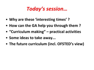 Today’s session… Why are these ‘interesting times’ ? How can the GA help you through them ? “ Curriculum making” – practical activities Some ideas to take away... The future curriculum (incl. OFSTED’s view) 