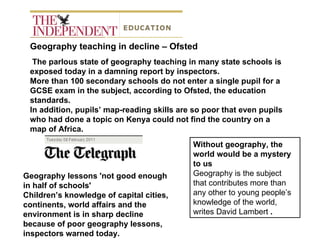 Geography teaching in decline – Ofsted The parlous state of geography teaching in many state schools is exposed today in a damning report by inspectors. More than 100 secondary schools do not enter a single pupil for a GCSE exam in the subject, according to Ofsted, the education standards.  In addition, pupils’ map-reading skills are so poor that even pupils who had done a topic on Kenya could not find the country on a map of Africa. Geography lessons 'not good enough in half of schools' Children’s knowledge of capital cities, continents, world affairs and the environment is in sharp decline because of poor geography lessons, inspectors warned today.  Without geography, the world would be a mystery to us  Geography is the subject that contributes more than any other to young people’s knowledge of the world, writes David Lambert  .  