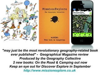"may just be the most revolutionary geography-related book ever published" -  Geographical Magazine review  Produced by the Geography Collective 2 new books: On the Road & Camping out now Keep an eye out for Discover Explore in September http://www.missionexplore.co.uk   