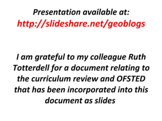 Presentation available at: http://slideshare.net/geoblogs I am grateful to my colleague Ruth Totterdell for a document relating to the curriculum review and OFSTED that has been incorporated into this document as slides   